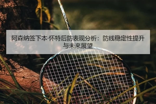 阿森纳签下本·怀特后防表现分析：防线稳定性提升与未来展望