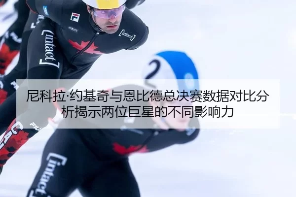 尼科拉·约基奇与恩比德总决赛数据对比分析揭示两位巨星的不同影响力