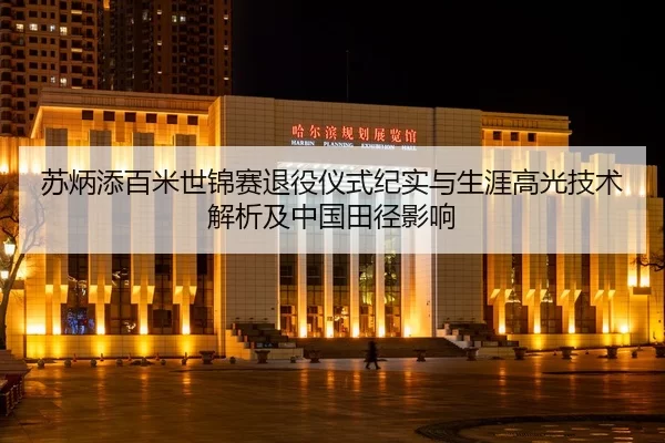 苏炳添百米世锦赛退役仪式纪实与生涯高光技术解析及中国田径影响